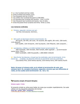 a / one hundred and two (102)
   three hundred and twelve (312)
   five thousand and ten (5.010)
   two million five hundred thousand (2.500.000)
   six thousand two hundred and seventy - nine ( 6.279)
   two thousand two hundred and twenty -two (2.222)
   three thousand three hundred and thirty -three (3.333)


Los números ordinales

    Primero, segundo y tercero son así:
        1st first, 2nd second, 3rd third...




   Del cuarto al decimoavo tienen la terminación -th:
       4th fourth, 5th fifth, 6th sixth, 7th seventh, 8th eighth, 9th ninth, 10th tenth,
11th eleventh
      12th twelfth, 13th thirteenth, 14th fourteenth, 15th fifteenth, 16th sixteenth...


   Las decenas, millares y el millón también tienen la terminación -th:
       20th twentieth, 30th thirtieth, 40th fortieth, 80th eightieth ... (la terminación
suena como <tiez>)
      100th hundredth, 1000 thousandth, 1.000.000th millionth


    Para formar las decenas, al igual que los cardinales, pero la terminación -th la
tienen las   unidades, las decenas entonces se escribirán como los cardinales.
       21st twenty-first, 22nd twenty-second, 23rd twenty-third, 24th twenty-fourth




Nota: Al poner el número solo, se le añade la terminación de este, que
siempre será -th, excepto el primero, segundo y tercero que son diferentes al
resto, en los cuales sería terminación -st, -nd y -rd.




  Presente simple (Present Simple)

Sintaxis: sujeto + Verbo


El presente simple se utiliza para hablar de cosas que suceden repetidamente. Se suele
utilizar con los siguientes adverbios de tiempo:
every day - usually - often - sometimes...
I eat every day at school./ Yo como cada día en la escuela.
 