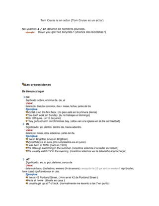 Tom Cruise is an actor (Tom Cruise es un actor)


No usamos a / an delante de nombres plurales.
  ejemplo: Have you got two bicycles? (¿tienes dos bicicletas?)




  Las preposiciones

De tiempo y lugar

   ON
   Significado: sobre, encima de, de, al
   Usos:
   delante de: días,días concretos, días + meses, fechas, partes del día
   Ejemplos:
    My flat is on the first floor. (mi piso está en la primera planta)
    You don't work on Sunday. (tu no trabajas el domingo)
    On 10th june. (el 10 de junio)
    They go to church on Christmas day. (ellos van a la iglesia en el día de Navidad)
   IN
   Significado: en, dentro, dentro de, hacia adentro.
   Usos:
   delante de: meses, años, estaciones, partes del día.
   Ejemplos:
    I live in Brighton. (vivo en Brigthion)
    My birthday is in June (mi cumpleaños es en junio)
    I was born in 1970. (nací en 1970)
    We often go swimming in the summer. (nosotros solemos ir a nadar en verano)
    We usually watch TV in the evening (nosotros solemos ver la televisión al anochecer)


   AT
   Significado: en, a, por, delante, cerca de
   Usos:
   delante de:horas, días festivos, weekend (fin de semana) a excepción de US que sería on weekend, night (noche),
home (casa) significando estar en casa.
   Ejemplos:
    I live at 42 Porltand Street. ( vivo en el 42 de Portland Street )
    He is at home (él esta en casa )
    I usually get up at 7 o'clock. (normalmente me levanto a las 7 en punto)
 