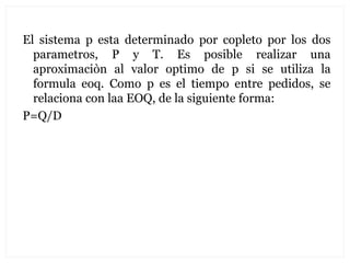El sistema p esta determinado por copleto por los dos
  parametros, P y T. Es posible realizar una
  aproximaciòn al valor optimo de p si se utiliza la
  formula eoq. Como p es el tiempo entre pedidos, se
  relaciona con laa EOQ, de la siguiente forma:
P=Q/D
 