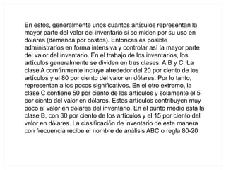 En estos, generalmente unos cuantos artículos representan la
mayor parte del valor del inventario si se miden por su uso en
dólares (demanda por costos). Entonces es posible
administrarlos en forma intensiva y controlar así la mayor parte
del valor del inventario. En el trabajo de los inventarios, los
artículos generalmente se dividen en tres clases: A,B y C. La
clase A comúnmente incluye alrededor del 20 por ciento de los
artículos y el 80 por ciento del valor en dólares. Por lo tanto,
representan a los pocos significativos. En el otro extremo, la
clase C contiene 50 por ciento de los artículos y solamente el 5
por ciento del valor en dólares. Estos artículos contribuyen muy
poco al valor en dólares del inventario. En el punto medio esta la
clase B, con 30 por ciento de los artículos y el 15 por ciento del
valor en dólares. La clasificación de inventario de esta manera
con frecuencia recibe el nombre de análisis ABC o regla 80-20
 