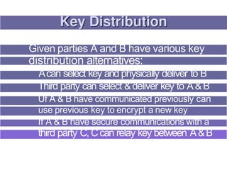 Given parties A and B have various key
distribution alternatives:
Acan select key and physically deliver to B
Third party can select &deliver key to A&B
Uf A & B have communicated previously can
use previous key to encrypt a new key
If A & B have secure communications with a
third party C, Ccan relay key between A&B
 