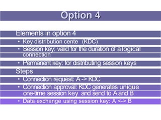 Elements in option 4
• Key distribution cente (KDC)
• Session key: valid for the duration of alogical
connection
• Permanent key: for distributing session keys
Steps
• Connection request: A -> KDC
• Connection approval: KDC generates unique
one-time session key and send to Aand B
• Data exchange using session key: A <-> B
 