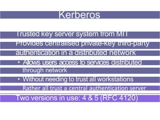 Kerberos
Trusted key server system from MIT
Provides centralised private-key third-party
authentication in a distributed network
• Allows users access to services distributed
through network
• Without needing to trust all workstations
Rather all trust a central authentication server
Two versions in use: 4 & 5 (RFC 4120)
 