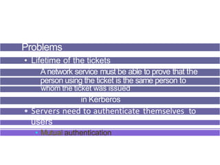 Problems
• Lifetime of the tickets
Anetwork service must be able to prove that the
person using the ticket is the same person to
whom the ticket was issued
in Kerberos
• Servers need to authenticate themselves to
users
• Mutual authentication
 