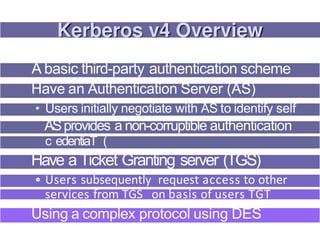A basic third-party authentication scheme
Have an Authentication Server (AS)
• Users initially negotiate with AS to identify self
ASprovides a non-corruptible authentication
c edentiaT (
Have a Ticket Granting server (TGS)
• Users subsequently request access to other
services from TGS on basis of users TGT
Using a complex protocol using DES
 