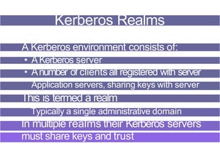 Kerberos Realms
A Kerberos environment consists of:
• AKerberos server
• Anumber of clientsall registered with server
Application servers, sharing keys with server
This is termed a realm
Typically a single administrative domain
In multiple realms their Kerberos servers
must share keys and trust
 