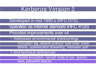 Developed in mid 1990 s (RFC1510)
Specified as Internet standard (RFC 4120)
Provides improvements over v4
• Addresses environmental shortcomings
Encryption alg, network protocol byte order ticket
lifetime, authentication forwarding interrealm auth
• And technical deficiencies
Double encryption non-std mode of use session
keys, password attacks
 