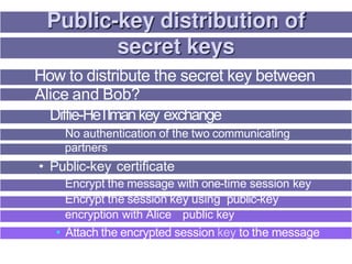 How to distribute the secret key between
Alice and Bob?
Diffie-HeTlmankey exchange
No authentication of the two communicating
partners
• Public-key certificate
Encrypt the message with one-time session key
Encrypt the session key using public-key
encryption with Alice s public key
• Attach the encrypted session key to the message
 