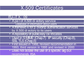 ITU—T X. 09
• Apa I of X.500 di ectory service
Database of information about users
• Aframewo k for p ovidinp authentication services
by X.500 di ectory to its users
• Arepository of public-key ce łificates
• Used in SMIME (Chap.7) IP security (Chap.8),
SSL TLS (Chap.5)
• First issued in 1988, revised recommendation in
1993, third version in 1995 and revised in 2000
• Does not dictate the use of a specific alg but
recommends RSA
 