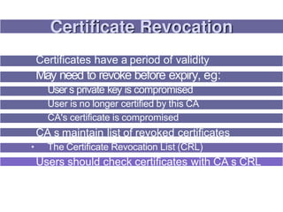 Certificates have a period of validity
May need to revoke before expiry, eg:
User s private key is compromised
User is no longer certified by this CA
CA's certificate is compromised
CA s maintain list of revoked certificates
• The Certificate Revocation List (CRL)
Users should check certificates with CA s CRL
 