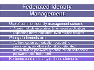 Use of common identity management scheme
• Across multiple enterprises & numerous applications
• Supporting many thousands even millions of users
Principal elements are:
• Authentication authorization accounting
provisioning, workflow automation, delegated
administration password synchronization self-service
password reset, federation
Kerberos contains many of these elements
 
