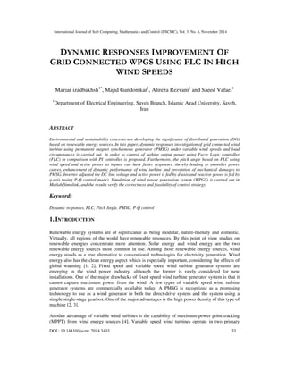 International Journal of Soft Computing, Mathematics and Control (IJSCMC), Vol. 3, No. 4, November 2014
DOI : 10.14810/ijscmc.2014.3403 33
DYNAMIC RESPONSES IMPROVEMENT OF
GRID CONNECTED WPGS USING FLC IN HIGH
WIND SPEEDS
Maziar izadbakhsh1*
, Majid Gandomkar1
, Alireza Rezvani1
and Saeed Vafaei1
1
Department of Electrical Engineering, Saveh Branch, Islamic Azad University, Saveh,
Iran
ABSTRACT
Environmental and sustainability concerns are developing the significance of distributed generation (DG)
based on renewable energy sources. In this paper, dynamic responses investigation of grid connected wind
turbine using permanent magnet synchronous generator (PMSG) under variable wind speeds and load
circumstances is carried out. In order to control of turbine output power using Fuzzy Logic controller
(FLC) in comparison with PI controller is proposed. Furthermore, the pitch angle based on FLC using
wind speed and active power as inputs, can have faster responses, thereby leading to smoother power
curves, enhancement of dynamic performance of wind turbine and prevention of mechanical damages to
PMSG. Inverter adjusted the DC link voltage and active power is fed by d-axis and reactive power is fed by
q-axis (using P-Q control mode). Simulation of wind power generation system (WPGS) is carried out in
Matlab/Simulink, and the results verify the correctness and feasibility of control strategy.
Keywords
Dynamic responses, FLC, Pitch Angle, PMSG, P-Q control
1. INTRODUCTION
Renewable energy systems are of significance as being modular, nature-friendly and domestic.
Virtually, all regions of the world have renewable resources. By this point of view studies on
renewable energies concentrate more attention. Solar energy and wind energy are the two
renewable energy sources most common in use. Among those renewable energy sources, wind
energy stands as a true alternative to conventional technologies for electricity generation. Wind
energy also has the clean energy aspect which is especially important, considering the effects of
global warming [1, 2]. Fixed speed and variable speed wind turbine generator systems are
emerging in the wind power industry, although the former is rarely considered for new
installations. One of the major drawbacks of fixed speed wind turbine generator system is that it
cannot capture maximum power from the wind. A few types of variable speed wind turbine
generator systems are commercially available today. A PMSG is recognized as a promising
technology to use as a wind generator in both the direct-drive system and the system using a
simple single-stage gearbox. One of the major advantages is the high power density of this type of
machine [2, 3].
Another advantage of variable wind turbines is the capability of maximum power point tracking
(MPPT) from wind energy sources [4]. Variable speed wind turbines operate in two primary
 