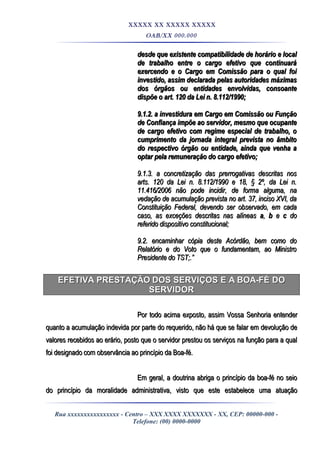 XXXXX XX XXXXX XXXXX
OAB/XX 000.000
desde que existente compatibilidade de horário e localdesde que existente compatibilidade de horário e local
de trabalho entre o cargo efetivo que continuaráde trabalho entre o cargo efetivo que continuará
exercendo e o Cargo em Comissão para o qual foiexercendo e o Cargo em Comissão para o qual foi
investido, assim declarada pelas autoridades máximasinvestido, assim declarada pelas autoridades máximas
dos órgãos ou entidades envolvidas, consoantedos órgãos ou entidades envolvidas, consoante
dispõe o art. 120 da Lei n. 8.112/1990;dispõe o art. 120 da Lei n. 8.112/1990;
9.1.2. a investidura em Cargo em Comissão ou Função9.1.2. a investidura em Cargo em Comissão ou Função
de Confiança impõe ao servidor, mesmo que ocupantede Confiança impõe ao servidor, mesmo que ocupante
de cargo efetivo com regime especial de trabalho, ode cargo efetivo com regime especial de trabalho, o
cumprimento da jornada integral prevista no âmbitocumprimento da jornada integral prevista no âmbito
do respectivo órgão ou entidade, ainda que venha ado respectivo órgão ou entidade, ainda que venha a
optar pela remuneração do cargo efetivo;optar pela remuneração do cargo efetivo;
9.1.3. a concretização das prerrogativas descritas nos9.1.3. a concretização das prerrogativas descritas nos
arts. 120 da Lei n. 8.112/1990 e 18, § 2º, da Lei n.arts. 120 da Lei n. 8.112/1990 e 18, § 2º, da Lei n.
11.416/2006 não pode incidir, de forma alguma, na11.416/2006 não pode incidir, de forma alguma, na
vedação de acumulação prevista no art. 37, inciso XVI, davedação de acumulação prevista no art. 37, inciso XVI, da
Constituição Federal, devendo ser observado, em cadaConstituição Federal, devendo ser observado, em cada
caso, as exceções descritas nas alíneascaso, as exceções descritas nas alíneas aa,, bb ee cc dodo
referido dispositivo constitucional;referido dispositivo constitucional;
9.2. encaminhar cópia deste Acórdão, bem como do9.2. encaminhar cópia deste Acórdão, bem como do
Relatório e do Voto que o fundamentam, ao MinistroRelatório e do Voto que o fundamentam, ao Ministro
Presidente do TST;.”Presidente do TST;.”
EFETIVA PRESTAÇÃO DOS SERVIÇOS E A BOA-FÉ DOEFETIVA PRESTAÇÃO DOS SERVIÇOS E A BOA-FÉ DO
SERVIDORSERVIDOR
Por todo acima exposto, assim Vossa Senhoria entenderPor todo acima exposto, assim Vossa Senhoria entender
quanto a acumulação indevida por parte do requerido, não há que se falar em devolução dequanto a acumulação indevida por parte do requerido, não há que se falar em devolução de
valores recebidos ao erário, posto que o servidor prestou os serviços na função para a qualvalores recebidos ao erário, posto que o servidor prestou os serviços na função para a qual
foi designado com observância ao princípio da Boa-fé.foi designado com observância ao princípio da Boa-fé.
Em geral, a doutrina abriga o princípio da boa-fé no seioEm geral, a doutrina abriga o princípio da boa-fé no seio
do princípio da moralidade administrativa, visto que este estabelece uma atuaçãodo princípio da moralidade administrativa, visto que este estabelece uma atuação
Rua xxxxxxxxxxxxxxxx - Centro – XXX XXXX XXXXXXX - XX, CEP: 00000-000 -
Telefone: (00) 0000-0000
 