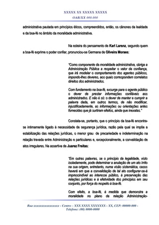 XXXXX XX XXXXX XXXXX
OAB/XX 000.000
administrativa pautada em princípios éticos, compreendidos, então, os cânones da lealdadeadministrativa pautada em princípios éticos, compreendidos, então, os cânones da lealdade
e da boa-fé no âmbito da moralidade administrativa.e da boa-fé no âmbito da moralidade administrativa.
Na esteira do pensamento deNa esteira do pensamento de Karl LarenzKarl Larenz, segundo quem, segundo quem
a boa-fé exprime o poder confiar, pronunciou-se Germana dea boa-fé exprime o poder confiar, pronunciou-se Germana de Oliveira MoraesOliveira Moraes::
““Como componente da moralidade administrativa, obriga aComo componente da moralidade administrativa, obriga a
Administração Pública a respeitar o valor da confiança,Administração Pública a respeitar o valor da confiança,
que irá modelar o comportamento dos agentes públicos,que irá modelar o comportamento dos agentes públicos,
impondo-lhes deveres, aos quais correspondem correlatosimpondo-lhes deveres, aos quais correspondem correlatos
direitos dos administrados.direitos dos administrados.
Com fundamento na boa-fé, exsurge para o agente públicoCom fundamento na boa-fé, exsurge para o agente público
o dever de prestar informações confiáveis aoso dever de prestar informações confiáveis aos
administrados. E não é só: o dever de manter e cumprir aadministrados. E não é só: o dever de manter e cumprir a
palavra dada, em outros termos, de não modificar,palavra dada, em outros termos, de não modificar,
injustificadamente, as informações ou orientações antesinjustificadamente, as informações ou orientações antes
fornecidas que já surtiram efeitos, ainda que inexatas.”fornecidas que já surtiram efeitos, ainda que inexatas.”
Constata-se, portanto, que o princípio da boa-fé encontra-Constata-se, portanto, que o princípio da boa-fé encontra-
se intimamente ligado à necessidade de segurança jurídica, razão pela qual se impõe ase intimamente ligado à necessidade de segurança jurídica, razão pela qual se impõe a
estabilização das relações jurídicas, o menor grauestabilização das relações jurídicas, o menor grau de precariedade e indeterminação nade precariedade e indeterminação na
relaçãorelação travada entre Administração e particulares e, excepcionalmente, a convalidação detravada entre Administração e particulares e, excepcionalmente, a convalidação de
atos irregulares. Na assertiva deatos irregulares. Na assertiva de Juarez FreitasJuarez Freitas::
““Em outras palavras, se o princípio da legalidade, vistoEm outras palavras, se o princípio da legalidade, visto
isoladamente, pode determinar a anulação de um ato írritoisoladamente, pode determinar a anulação de um ato írrito
na sua origem, entretanto, numa visão sistemática, casosna sua origem, entretanto, numa visão sistemática, casos
haverá em que a convalidação de tal ato configurar-se-áhaverá em que a convalidação de tal ato configurar-se-á
imprescindível ao interesse público, à preservação dasimprescindível ao interesse público, à preservação das
relações jurídicas e à efetividade dos princípios em seurelações jurídicas e à efetividade dos princípios em seu
conjunto, por força do respeito à boa-fé.conjunto, por força do respeito à boa-fé.
Com efeito, a boa-fé, à medida que demonstra aCom efeito, a boa-fé, à medida que demonstra a
moralidade no plano da relação Administração-moralidade no plano da relação Administração-
Rua xxxxxxxxxxxxxxxx - Centro – XXX XXXX XXXXXXX - XX, CEP: 00000-000 -
Telefone: (00) 0000-0000
 