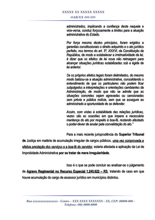 XXXXX XX XXXXX XXXXX
OAB/XX 000.000
administrados, implicando a confiança deste naquela eadministrados, implicando a confiança deste naquela e
vice-versa, conduz forçosamente a limites para a atuaçãovice-versa, conduz forçosamente a limites para a atuação
administrativa do Estado.administrativa do Estado.
Por força mesmo destes princípios, foram erigidos aPor força mesmo destes princípios, foram erigidos a
garantias constitucionais o direito adquirido e o ato jurídicogarantias constitucionais o direito adquirido e o ato jurídico
perfeito, nos termos do art. 5º, XXXVI, da Constituição daperfeito, nos termos do art. 5º, XXXVI, da Constituição da
República, de modo a estabelecer a irretroatividade da lei,República, de modo a estabelecer a irretroatividade da lei,
é dizer que os efeitos de lei nova não retroagem paraé dizer que os efeitos de lei nova não retroagem para
alcançar situações jurídicas estabilizadas sob a égide dealcançar situações jurídicas estabilizadas sob a égide de
lei anterior.lei anterior.
Se os próprios efeitos legais foram delimitados, do mesmoSe os próprios efeitos legais foram delimitados, do mesmo
modo balizou-se a atuação administrativa, consolidando omodo balizou-se a atuação administrativa, consolidando o
entendimento de que os particulares não podem ficarentendimento de que os particulares não podem ficar
subjulgados a interpretações e orientações cambiantes dasubjulgados a interpretações e orientações cambiantes da
Administração, de modo que não se admite que asAdministração, de modo que não se admite que as
situações concretas sejam agravadas ou sancionadassituações concretas sejam agravadas ou sancionadas
sem prévia e pública notícia, sem que se assegure aosem prévia e pública notícia, sem que se assegure ao
administrado a oportunidade de se defender.administrado a oportunidade de se defender.
Assim, com vistas à estabilidade das relações jurídicas,Assim, com vistas à estabilidade das relações jurídicas,
vezes são as ocasiões em que impera a necessáriavezes são as ocasiões em que impera a necessária
mantença do ato por respeito à boa-fé, restando afastadomantença do ato por respeito à boa-fé, restando afastado
o poder-dever de anular pela convalidação do ato.”o poder-dever de anular pela convalidação do ato.”
Para a mais recente jurisprudência doPara a mais recente jurisprudência do Superior TribunalSuperior Tribunal
dede Justiça em matéria de acumulação irregular de cargos públicos,Justiça em matéria de acumulação irregular de cargos públicos, uma vez comprovada auma vez comprovada a
efetiva prestação dos serviços e a boa-fé do servidorefetiva prestação dos serviços e a boa-fé do servidor, estaria afastada a aplicação da Lei de, estaria afastada a aplicação da Lei de
Improbidade AdministrativaImprobidade Administrativa por se tratar de mera irregularidadepor se tratar de mera irregularidade..
Isso é o que se pode concluir ao analisar-se o julgamentoIsso é o que se pode concluir ao analisar-se o julgamento
dede Agravo Regimental no Recurso Especial 1.245.622 – RSAgravo Regimental no Recurso Especial 1.245.622 – RS, tratando de caso em que, tratando de caso em que
houve acumulação do cargo de assessor jurídico em municípios distintos.houve acumulação do cargo de assessor jurídico em municípios distintos.
Rua xxxxxxxxxxxxxxxx - Centro – XXX XXXX XXXXXXX - XX, CEP: 00000-000 -
Telefone: (00) 0000-0000
 