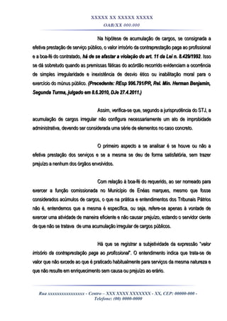 XXXXX XX XXXXX XXXXX
OAB/XX 000.000
Na hipótese de acumulação de cargos, se consignada aNa hipótese de acumulação de cargos, se consignada a
efetiva prestação de serviço público, o valor irrisório da contraprestação paga ao profissionalefetiva prestação de serviço público, o valor irrisório da contraprestação paga ao profissional
e a boa-fé do contratado,e a boa-fé do contratado, há de se afastar a violação do art. 11 da Lei n. 8.429/1992há de se afastar a violação do art. 11 da Lei n. 8.429/1992. Isso. Isso
se dá sobretudo quando as premissas fáticas do acórdão recorrido evidenciam a ocorrênciase dá sobretudo quando as premissas fáticas do acórdão recorrido evidenciam a ocorrência
de simples irregularidade e inexistência de desvio ético ou inabilitação moral para ode simples irregularidade e inexistência de desvio ético ou inabilitação moral para o
exercício do múnus público.exercício do múnus público. (Precedente: REsp 996.791/PR, Rel. Min. Herman Benjamin,(Precedente: REsp 996.791/PR, Rel. Min. Herman Benjamin,
Segunda Turma, julgado em 8.6.2010, DJe 27.4.2011.)Segunda Turma, julgado em 8.6.2010, DJe 27.4.2011.)
Assim, verifica-se que, segundo a jurisprudência do STJ, aAssim, verifica-se que, segundo a jurisprudência do STJ, a
acumulação de cargos irregular não configura necessariamente um ato de improbidadeacumulação de cargos irregular não configura necessariamente um ato de improbidade
administrativa, devendo ser considerada uma série de elementos no caso concreto.administrativa, devendo ser considerada uma série de elementos no caso concreto.
O primeiro aspecto a se analisar é se houve ou não aO primeiro aspecto a se analisar é se houve ou não a
efetiva prestação dos serviços e se a mesma se deu de forma satisfatória, sem trazerefetiva prestação dos serviços e se a mesma se deu de forma satisfatória, sem trazer
prejuízo a nenhum dos órgãos envolvidos.prejuízo a nenhum dos órgãos envolvidos.
Com relação à boa-fé do requerido, ao ser nomeado paraCom relação à boa-fé do requerido, ao ser nomeado para
exercer a função comissionada no Município de Enéas marques, mesmo que fosseexercer a função comissionada no Município de Enéas marques, mesmo que fosse
considerados acúmulos de cargos, o que na prática e entendimentos dos Tribunais Pátriosconsiderados acúmulos de cargos, o que na prática e entendimentos dos Tribunais Pátrios
não é, entendemos que a mesma é específica, ou seja, refere-se apenas à vontade denão é, entendemos que a mesma é específica, ou seja, refere-se apenas à vontade de
exercer uma atividade de maneira eficiente e não causar prejuízo, estando o servidor cienteexercer uma atividade de maneira eficiente e não causar prejuízo, estando o servidor ciente
de que não se tratava de uma acumulação irregular de cargos públicos.de que não se tratava de uma acumulação irregular de cargos públicos.
Há que se registrar a subjetividade da expressão “Há que se registrar a subjetividade da expressão “valorvalor
irrisório da contraprestação paga ao profissionalirrisório da contraprestação paga ao profissional”. O entendimento indica que trata-se de”. O entendimento indica que trata-se de
valor que não excede ao que é praticado habitualmente para serviços da mesma natureza evalor que não excede ao que é praticado habitualmente para serviços da mesma natureza e
que não resulte em enriquecimento sem causa ou prejuízo ao erário.que não resulte em enriquecimento sem causa ou prejuízo ao erário.
Rua xxxxxxxxxxxxxxxx - Centro – XXX XXXX XXXXXXX - XX, CEP: 00000-000 -
Telefone: (00) 0000-0000
 