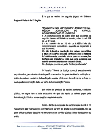 XXXXX XX XXXXX XXXXX
OAB/XX 000.000
É o que se verifica no seguinte julgado doÉ o que se verifica no seguinte julgado do TribunalTribunal
Regional Federal da 1ª RegiãoRegional Federal da 1ª Região::
““ADMINISTRATIVO. IMPROBIDADE ADMINISTRATIVA.ADMINISTRATIVO. IMPROBIDADE ADMINISTRATIVA.
MÉDICO. ACUMULAÇÃO DE CARGOS.MÉDICO. ACUMULAÇÃO DE CARGOS.
INCOMPATIBILIDADE DE HORÁRIOS.INCOMPATIBILIDADE DE HORÁRIOS.
I - A acumulação lícita de cargos exige que se atenda aoI - A acumulação lícita de cargos exige que se atenda ao
requisito da compatibilidade de horários, a teor do art. 119requisito da compatibilidade de horários, a teor do art. 119
da Lei 8.112/90.da Lei 8.112/90.
II - As sanções do art. 12, da Lei 8.429/92 não sãoII - As sanções do art. 12, da Lei 8.429/92 não são
necessariamente cumulativas, cabendo ao magistrado anecessariamente cumulativas, cabendo ao magistrado a
sua dosimetria.sua dosimetria.
III -III - Não é devida a devolução dos valores percebidosNão é devida a devolução dos valores percebidos
a título de salários quando verificado que o trabalhoa título de salários quando verificado que o trabalho
foi efetivamente prestado, ainda que as nomeaçõesfoi efetivamente prestado, ainda que as nomeações
tenham sido irregulares, visto que seria o mesmo quetenham sido irregulares, visto que seria o mesmo que
admitir enriquecimento sem causa da União.admitir enriquecimento sem causa da União.
IV - Apelação provida em parte Sentença reformada.”IV - Apelação provida em parte Sentença reformada.”
O Superior Tribunal de Justiça, como já exaustivamenteO Superior Tribunal de Justiça, como já exaustivamente
exposto acima, possui entendimento pacífico no sentido de que é incabível a restituição aoexposto acima, possui entendimento pacífico no sentido de que é incabível a restituição ao
erário dos valores recebidos de boa-fé pelo servidor público em decorrência de errônea ouerário dos valores recebidos de boa-fé pelo servidor público em decorrência de errônea ou
inadequada interpretação da lei por parte da Administração Pública.inadequada interpretação da lei por parte da Administração Pública.
Em virtude do princípio da legítima confiança, o servidorEm virtude do princípio da legítima confiança, o servidor
público, em regra, tem a justa expectativa de que são legais os valores pagos pelapúblico, em regra, tem a justa expectativa de que são legais os valores pagos pela
Administração Pública, porque jungida à legalidade estrita.Administração Pública, porque jungida à legalidade estrita.
Assim, diante da ausência da comprovação da má-fé noAssim, diante da ausência da comprovação da má-fé no
recebimento dos valores pagos indevidamente por erro de direito da Administração, não serecebimento dos valores pagos indevidamente por erro de direito da Administração, não se
pode efetuar qualquer desconto na remuneração do servidor público a título de reposição aopode efetuar qualquer desconto na remuneração do servidor público a título de reposição ao
erário.erário.
Rua xxxxxxxxxxxxxxxx - Centro – XXX XXXX XXXXXXX - XX, CEP: 00000-000 -
Telefone: (00) 0000-0000
 