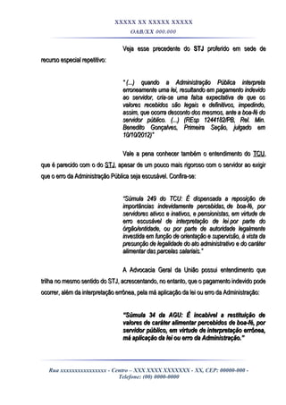 XXXXX XX XXXXX XXXXX
OAB/XX 000.000
Veja esse precedente doVeja esse precedente do STJSTJ proferido em sede deproferido em sede de
recurso especial repetitivo:recurso especial repetitivo:
““ (...) quando a Administração Pública interpreta(...) quando a Administração Pública interpreta
erroneamente uma lei, resultando em pagamento indevidoerroneamente uma lei, resultando em pagamento indevido
ao servidor, cria-se uma falsa expectativa de que osao servidor, cria-se uma falsa expectativa de que os
valores recebidos são legais e definitivos, impedindo,valores recebidos são legais e definitivos, impedindo,
assim, que ocorra desconto dos mesmos, ante a boa-fé doassim, que ocorra desconto dos mesmos, ante a boa-fé do
servidor público. (...) (REsp 1244182/PB, Rel. Min.servidor público. (...) (REsp 1244182/PB, Rel. Min.
Benedito Gonçalves, Primeira Seção, julgado emBenedito Gonçalves, Primeira Seção, julgado em
10/10/2012)”10/10/2012)”
Vale a pena conhecer também o entendimento doVale a pena conhecer também o entendimento do TCUTCU,,
que é parecido com o doque é parecido com o do STJSTJ, apesar de um pouco mais rigoroso com o servidor ao exigir, apesar de um pouco mais rigoroso com o servidor ao exigir
que o erro da Administração Pública seja escusável. Confira-se:que o erro da Administração Pública seja escusável. Confira-se:
““Súmula 249 do TCU: É dispensada a reposição deSúmula 249 do TCU: É dispensada a reposição de
importâncias indevidamente percebidas,importâncias indevidamente percebidas, de boa-fé, porde boa-fé, por
servidores ativos e inativos, e pensionistas,servidores ativos e inativos, e pensionistas, em virtude deem virtude de
erro escusável de interpretação de leierro escusável de interpretação de lei por parte dopor parte do
órgão/entidade, ou por parte de autoridade legalmenteórgão/entidade, ou por parte de autoridade legalmente
investida em função de orientação e supervisão, à vista dainvestida em função de orientação e supervisão, à vista da
presunção de legalidade do ato administrativo e do caráterpresunção de legalidade do ato administrativo e do caráter
alimentar das parcelas salariais.”alimentar das parcelas salariais.”
A Advocacia Geral da União possui entendimento queA Advocacia Geral da União possui entendimento que
trilha no mesmo sentido do STJ, acrescentando, no entanto, que o pagamento indevido podetrilha no mesmo sentido do STJ, acrescentando, no entanto, que o pagamento indevido pode
ocorrer, além da interpretação errônea, pela má aplicação da lei ou erro da Administração:ocorrer, além da interpretação errônea, pela má aplicação da lei ou erro da Administração:
““Súmula 34 da AGU: É incabível a restituição deSúmula 34 da AGU: É incabível a restituição de
valores de caráter alimentar percebidos devalores de caráter alimentar percebidos de boa-fé, porboa-fé, por
servidor público, em virtude deservidor público, em virtude de interpretação errônea,interpretação errônea,
má aplicação da lei ou erro da Administração.”má aplicação da lei ou erro da Administração.”
Rua xxxxxxxxxxxxxxxx - Centro – XXX XXXX XXXXXXX - XX, CEP: 00000-000 -
Telefone: (00) 0000-0000
 