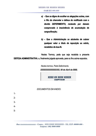 XXXXX XX XXXXX XXXXX
OAB/XX 000.000
a)a) - Que se digne de acolher as alegações acima, com- Que se digne de acolher as alegações acima, com
o fito de chancelar a defesa do notificado com oo fito de chancelar a defesa do notificado com o
devido DEFERIMENTO, restando por demaisdevido DEFERIMENTO, restando por demais
comprovado à inexistência de acumulação decomprovado à inexistência de acumulação de
cargos/função;cargos/função;
b)b) –– Que a Administração se abstenha de cobrarQue a Administração se abstenha de cobrar
qualquer valor a titulo de reposição ao erário,qualquer valor a titulo de reposição ao erário,
recebidos de boa-fé.recebidos de boa-fé.
Nestes Termos, pede que seja recebida a presenteNestes Termos, pede que seja recebida a presente
DEFESA ADMINISTRATIVADEFESA ADMINISTRATIVA, e, finalmente julgada aprovada, para os fins acima expostos., e, finalmente julgada aprovada, para os fins acima expostos.
Nestes termos, Pede Deferimento.Nestes termos, Pede Deferimento.
XXXXXXXXXXXXX/XX, 00 de Abril de 0000.XXXXXXXXXXXXX/XX, 00 de Abril de 0000.
XXXX XX XXXX XXXXXXXXX XX XXXX XXXXX
OAB/PR 00.000OAB/PR 00.000
DOCUMENTOS EM ANEXO:DOCUMENTOS EM ANEXO:
1-1-
2-2-
3-3-
4-4-
5-5-
Rua xxxxxxxxxxxxxxxx - Centro – XXX XXXX XXXXXXX - XX, CEP: 00000-000 -
Telefone: (00) 0000-0000
 