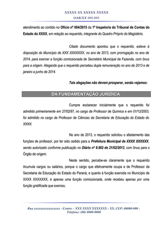 XXXXX XX XXXXX XXXXX
OAB/XX 000.000
atendimento ao contido noatendimento ao contido no Ofício nº 004/2015Ofício nº 004/2015 dada 1ª Inspetoria do Tribunal de Contas do1ª Inspetoria do Tribunal de Contas do
Estado do XXXXEstado do XXXX, em relação ao requerido, integrante do Quadro Próprio do Magistério., em relação ao requerido, integrante do Quadro Próprio do Magistério.
Citado documento apontou que o requerido, esteve àCitado documento apontou que o requerido, esteve à
disposição do Município de XXX XXXXXXX, no ano de 2013, com prorrogação no ano dedisposição do Município de XXX XXXXXXX, no ano de 2013, com prorrogação no ano de
2014, para exercer a função comissionada de Secretário Municipal da Fazenda, com ônus2014, para exercer a função comissionada de Secretário Municipal da Fazenda, com ônus
para a origem. Alegando que o requerido percebeu dupla remuneração no ano de 2013 e depara a origem. Alegando que o requerido percebeu dupla remuneração no ano de 2013 e de
janeiro a junho de 2014.janeiro a junho de 2014.
Tais alegações não devem prosperar, senão vejamos:Tais alegações não devem prosperar, senão vejamos:
DA FUNDAMENTAÇÃO JURÍDICADA FUNDAMENTAÇÃO JURÍDICA
Cumpre esclarecer inicialmente que o requeridoCumpre esclarecer inicialmente que o requerido foifoi
admitido primeiramente em 27/02/97, no cargo de Professor de Química e em 01/12/2003,admitido primeiramente em 27/02/97, no cargo de Professor de Química e em 01/12/2003,
foi admitido no cargo de Professor de Ciências da Secretaria de Educação do Estado dofoi admitido no cargo de Professor de Ciências da Secretaria de Educação do Estado do
XXXX.XXXX.
No ano de 2013, o requerido solicitou o afastamento dasNo ano de 2013, o requerido solicitou o afastamento das
funções de professor, por ter sido cedido para afunções de professor, por ter sido cedido para a Prefeitura Municipal de XXXX XXXXXXPrefeitura Municipal de XXXX XXXXXX,,
sendo autorizado conforme publicação nosendo autorizado conforme publicação no Diário nº 8.902 de 21/02/2013Diário nº 8.902 de 21/02/2013, com ônus para o, com ônus para o
Órgão de origemÓrgão de origem..
Neste sentido, percebe-se claramente que o requeridoNeste sentido, percebe-se claramente que o requerido
Acumula cargos ou salários, porque o cargo que efetivamente ocupa e de Professor daAcumula cargos ou salários, porque o cargo que efetivamente ocupa e de Professor da
Secretaria de Educação do Estado do Paraná, e quanto à função exercida no Município deSecretaria de Educação do Estado do Paraná, e quanto à função exercida no Município de
XXXX XXXXXXXXXXX XXXXXXX, é apenas uma função comissionada, onde recebeu apenas por uma, é apenas uma função comissionada, onde recebeu apenas por uma
função gratificada que exerceu.função gratificada que exerceu.
Rua xxxxxxxxxxxxxxxx - Centro – XXX XXXX XXXXXXX - XX, CEP: 00000-000 -
Telefone: (00) 0000-0000
 