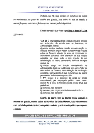 XXXXX XX XXXXX XXXXX
OAB/XX 000.000
Portanto, não há o que se falar em cumulação de cargosPortanto, não há o que se falar em cumulação de cargos
ou vencimentos por parte do servidor em questão, pois todos os atos de cessão eou vencimentos por parte do servidor em questão, pois todos os atos de cessão e
nomeação para a referida função transcorreu na mais perfeita legalidade.nomeação para a referida função transcorreu na mais perfeita legalidade.
É neste sentido o que versa oÉ neste sentido o que versa o Decreto nº 8989/2013, art.Decreto nº 8989/2013, art.
2323, in verbis, in verbis::
““Art. 23.Art. 23. O empregado público estadual, inclusive o lotadoO empregado público estadual, inclusive o lotado
nas autarquias, de acordo com os interesses danas autarquias, de acordo com os interesses da
Administração, poderá:Administração, poderá:
a)a) prestar serviço, mediante cessão, em outro órgão, ouprestar serviço, mediante cessão, em outro órgão, ou
entidade dentro do próprio Poder, outros Poderes ou outraentidade dentro do próprio Poder, outros Poderes ou outra
esfera de Governo, através de termo de cooperação ouesfera de Governo, através de termo de cooperação ou
instrumento convenial, sem alteração de sua lotaçãoinstrumento convenial, sem alteração de sua lotação
originária, por prazo certo, e sem prejuízo de suaoriginária, por prazo certo, e sem prejuízo de sua
remuneração ou salário permanente, inclusive encargosremuneração ou salário permanente, inclusive encargos
sociais, ousociais, ou
b)b) exercer cargo ou função comissionada naexercer cargo ou função comissionada na
Administração Direta ou Autárquica, em outro Poder ouAdministração Direta ou Autárquica, em outro Poder ou
outra esfera de Governo, sem alteração de sua lotaçãooutra esfera de Governo, sem alteração de sua lotação
originária e sem prejuízo de sua remuneração ou saláriooriginária e sem prejuízo de sua remuneração ou salário
permanente, inclusive encargos sociais.permanente, inclusive encargos sociais.
§ 1º§ 1º A cessão e a assunção de cargo ou funçãoA cessão e a assunção de cargo ou função
comissionada, por empregado público, deve conter,comissionada, por empregado público, deve conter,
quando for o caso, a definição quanto ao seu ônus, quequando for o caso, a definição quanto ao seu ônus, que
poderá ser:poderá ser:
a)a) com ônus para a origem;com ônus para a origem;
b)b) com ônus para origem, mediante ressarcimento oucom ônus para origem, mediante ressarcimento ou
c)c) sem ônus para a origem.”sem ônus para a origem.”
Entanto, de acordo com os ditames legais estaduais oEntanto, de acordo com os ditames legais estaduais o
servidor em questão, quando cedido ao Município de Enéas Marques, tudo transcorreu naservidor em questão, quando cedido ao Município de Enéas Marques, tudo transcorreu na
mais perfeita legalidademais perfeita legalidade, tanto do ente público cedente, quanto ao ente público que requereu, tanto do ente público cedente, quanto ao ente público que requereu
a cessão.a cessão.
DA CESSÃO DE SERVIDORES PÚBLICOSDA CESSÃO DE SERVIDORES PÚBLICOS
Rua xxxxxxxxxxxxxxxx - Centro – XXX XXXX XXXXXXX - XX, CEP: 00000-000 -
Telefone: (00) 0000-0000
 