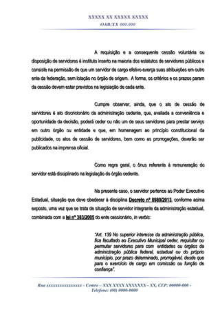 XXXXX XX XXXXX XXXXX
OAB/XX 000.000
A requisição e a consequente cessão voluntária ouA requisição e a consequente cessão voluntária ou
disposição de servidores é instituto inserto na maioria dos estatutos de servidores públicos edisposição de servidores é instituto inserto na maioria dos estatutos de servidores públicos e
consiste na permissão de que um servidor de cargo efetivo exerça suas atribuições em outroconsiste na permissão de que um servidor de cargo efetivo exerça suas atribuições em outro
ente da federação, sem lotação no órgão de origem. A forma, os critérios e os prazos paramente da federação, sem lotação no órgão de origem. A forma, os critérios e os prazos param
da cessão devem estar previstos na legislação de cada ente.da cessão devem estar previstos na legislação de cada ente.
Cumpre observar, ainda, que o ato de cessão deCumpre observar, ainda, que o ato de cessão de
servidores é ato discricionário da administração cedente, que, avaliada a conveniência eservidores é ato discricionário da administração cedente, que, avaliada a conveniência e
oportunidade da decisão, poderá ceder ou não um de seus servidores para prestar serviçooportunidade da decisão, poderá ceder ou não um de seus servidores para prestar serviço
em outro órgão ou entidade e que, em homenagem ao princípio constitucional daem outro órgão ou entidade e que, em homenagem ao princípio constitucional da
publicidade, os atos de cessão de servidores, bem como as prorrogações, deverão serpublicidade, os atos de cessão de servidores, bem como as prorrogações, deverão ser
publicados na imprensa oficial.publicados na imprensa oficial.
Como regra geral, o ônus referente à remuneração doComo regra geral, o ônus referente à remuneração do
servidor está disciplinado na legislação do órgão cedente.servidor está disciplinado na legislação do órgão cedente.
Na presente caso, o servidor pertence ao Poder ExecutivoNa presente caso, o servidor pertence ao Poder Executivo
Estadual, situação que deve obedecer à disciplinaEstadual, situação que deve obedecer à disciplina Decreto nº 8989/2013Decreto nº 8989/2013, conforme acima, conforme acima
exposto, uma vez que se trata de situação de servidor integrante da administração estadual,exposto, uma vez que se trata de situação de servidor integrante da administração estadual,
combinada com acombinada com a lei nº 383/2005lei nº 383/2005 do ente cessionário,do ente cessionário, in verbisin verbis::
““Art. 139 No superior interesse da administração pública,Art. 139 No superior interesse da administração pública,
fica facultado ao Executivo Municipal ceder, requisitar oufica facultado ao Executivo Municipal ceder, requisitar ou
permutar servidores para compermutar servidores para com entidades ou órgãos daentidades ou órgãos da
administração pública federal, estadual ou do próprioadministração pública federal, estadual ou do próprio
município, por prazo determinado, prorrogável, desde quemunicípio, por prazo determinado, prorrogável, desde que
para o exercício de cargo em comissão ou função depara o exercício de cargo em comissão ou função de
confiança”.confiança”.
Rua xxxxxxxxxxxxxxxx - Centro – XXX XXXX XXXXXXX - XX, CEP: 00000-000 -
Telefone: (00) 0000-0000
 