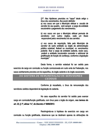 XXXXX XX XXXXX XXXXX
OAB/XX 000.000
§1º. Nas hipóteses previstas no “caput” deste artigo o§1º. Nas hipóteses previstas no “caput” deste artigo o
ônus dos vencimentos, fica assim definido:ônus dos vencimentos, fica assim definido:
a) nos casos em que o Município efetuar aa) nos casos em que o Município efetuar a cessão decessão de
servidor do seu quadro,servidor do seu quadro, será sempreserá sempre a cargo da entidadea cargo da entidade
cessionária o pagamento dos vencimentos;cessionária o pagamento dos vencimentos;
b) nos casos em que o Município efetuar permuta deb) nos casos em que o Município efetuar permuta de
servidores com outros órgãos, cada um ficaraservidores com outros órgãos, cada um ficara
responsável pelos vencimentos do seu servidor;responsável pelos vencimentos do seu servidor;
c) nos casos de requisição, feita pelo Município dec) nos casos de requisição, feita pelo Município de
servidor de outra entidade ou órgão da administraçãoservidor de outra entidade ou órgão da administração
pública estadual, federal ou municipal, os vencimentospública estadual, federal ou municipal, os vencimentos
poderãopoderão ficar a cargo da entidade cedente, neste caso,ficar a cargo da entidade cedente, neste caso,
poderá a entidade cessionária conceder o adicional depoderá a entidade cessionária conceder o adicional de
gratificação de função de confiança, conforme a legislaçãogratificação de função de confiança, conforme a legislação
municipal.”municipal.”
Desta forma, o servidor estadual foi ser cedido paraDesta forma, o servidor estadual foi ser cedido para
exercício de cargo em comissão ou função comissionada em outro ente da Federação, nosexercício de cargo em comissão ou função comissionada em outro ente da Federação, nos
casos estritamente previstos em lei específica, do órgão cedente e do órgão cessionário.casos estritamente previstos em lei específica, do órgão cedente e do órgão cessionário.
DO SISTEMA DE REMUNERAÇÃO DE SERVIDORESDO SISTEMA DE REMUNERAÇÃO DE SERVIDORES
CEDIDOSCEDIDOS
Conforme já ressaltado, o ônus da remuneração dosConforme já ressaltado, o ônus da remuneração dos
servidores cedidos dependerá da legislação do cedente.servidores cedidos dependerá da legislação do cedente.
No caso específico do servidor foi cedido para exercerNo caso específico do servidor foi cedido para exercer
cargo em comissão/função gratificada, com ônus para o órgão de origem,cargo em comissão/função gratificada, com ônus para o órgão de origem, nos termos donos termos do
art. 23, § 1º, alínea “a”, do Decreto nº 8989/2013art. 23, § 1º, alínea “a”, do Decreto nº 8989/2013..
Restringindo-se à hipótese de exercício em cargo emRestringindo-se à hipótese de exercício em cargo em
comissão ou função gratificada, observa-se que se destinam apenas às atribuições decomissão ou função gratificada, observa-se que se destinam apenas às atribuições de
Rua xxxxxxxxxxxxxxxx - Centro – XXX XXXX XXXXXXX - XX, CEP: 00000-000 -
Telefone: (00) 0000-0000
 