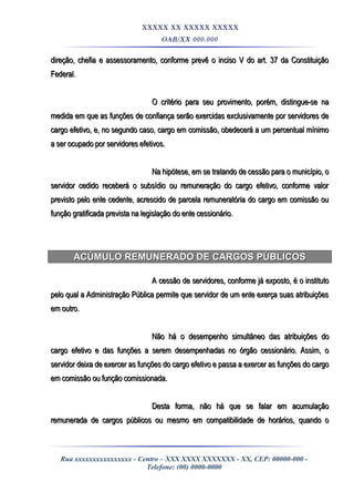 XXXXX XX XXXXX XXXXX
OAB/XX 000.000
direção, chefia e assessoramento, conforme prevê o inciso V do art. 37 da Constituiçãodireção, chefia e assessoramento, conforme prevê o inciso V do art. 37 da Constituição
Federal.Federal.
O critério para seu provimento, porém, distingue-se naO critério para seu provimento, porém, distingue-se na
medida em que as funções de confiança serão exercidas exclusivamente por servidores demedida em que as funções de confiança serão exercidas exclusivamente por servidores de
cargo efetivo, e, no segundo caso, cargo em comissão, obedecerá a um percentual mínimocargo efetivo, e, no segundo caso, cargo em comissão, obedecerá a um percentual mínimo
a ser ocupado por servidores efetivos.a ser ocupado por servidores efetivos.
Na hipótese, em se tratando de cessão para o município, oNa hipótese, em se tratando de cessão para o município, o
servidor cedido receberá o subsídio ou remuneração do cargo efetivo, conforme valorservidor cedido receberá o subsídio ou remuneração do cargo efetivo, conforme valor
previsto pelo ente cedente, acrescido de parcela remuneratória do cargo em comissão ouprevisto pelo ente cedente, acrescido de parcela remuneratória do cargo em comissão ou
função gratificada prevista na legislação do ente cessionário.função gratificada prevista na legislação do ente cessionário.
ACÚMULO REMUNERADO DE CARGOS PÚBLICOSACÚMULO REMUNERADO DE CARGOS PÚBLICOS
A cessão de servidores, conforme já exposto, é o institutoA cessão de servidores, conforme já exposto, é o instituto
pelo qual a Administração Pública permite que servidor de um ente exerça suas atribuiçõespelo qual a Administração Pública permite que servidor de um ente exerça suas atribuições
em outro.em outro.
Não há o desempenho simultâneo das atribuições doNão há o desempenho simultâneo das atribuições do
cargo efetivo e das funções a serem desempenhadas no órgão cessionário. Assim, ocargo efetivo e das funções a serem desempenhadas no órgão cessionário. Assim, o
servidor deixa de exercer as funções do cargo efetivo e passa a exercer as funções do cargoservidor deixa de exercer as funções do cargo efetivo e passa a exercer as funções do cargo
em comissão ou função comissionada.em comissão ou função comissionada.
Desta forma, não há que se falar em acumulaçãoDesta forma, não há que se falar em acumulação
remunerada de cargos públicos ou mesmo em compatibilidade de horários, quando oremunerada de cargos públicos ou mesmo em compatibilidade de horários, quando o
Rua xxxxxxxxxxxxxxxx - Centro – XXX XXXX XXXXXXX - XX, CEP: 00000-000 -
Telefone: (00) 0000-0000
 