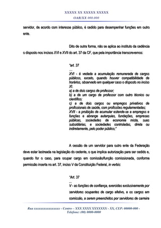 XXXXX XX XXXXX XXXXX
OAB/XX 000.000
servidor, de acordo com interesse público, é cedido para desempenhar funções em outroservidor, de acordo com interesse público, é cedido para desempenhar funções em outro
ente.ente.
Dito de outra forma, não se aplica ao instituto da cedênciaDito de outra forma, não se aplica ao instituto da cedência
o disposto nos incisos XVI e XVII do art. 37 da CF, que pela importância transcrevemos:o disposto nos incisos XVI e XVII do art. 37 da CF, que pela importância transcrevemos:
““art. 37art. 37
……
XVI - é vedada a acumulação remunerada de cargosXVI - é vedada a acumulação remunerada de cargos
públicos, exceto, quando houver compatibilidade depúblicos, exceto, quando houver compatibilidade de
horários, observado em qualquer caso o disposto no incisohorários, observado em qualquer caso o disposto no inciso
XI.XI.
a) a de dois cargos de professor;a) a de dois cargos de professor;
b) a de um cargo de professor com outro técnico oub) a de um cargo de professor com outro técnico ou
científico;científico;
c) a de dois cargos ou empregos privativos dec) a de dois cargos ou empregos privativos de
profissionais de saúde, com profissões regulamentadas;profissionais de saúde, com profissões regulamentadas;
XVII - a proibição de acumular estende-se a empregos eXVII - a proibição de acumular estende-se a empregos e
funções e abrange autarquias, fundações, empresasfunções e abrange autarquias, fundações, empresas
públicas, sociedades de economia mista, suaspúblicas, sociedades de economia mista, suas
subsidiárias, e sociedades controladas, direta ousubsidiárias, e sociedades controladas, direta ou
indiretamente, pelo poder público;”indiretamente, pelo poder público;”
A cessão de um servidor para outro ente da FederaçãoA cessão de um servidor para outro ente da Federação
deve estar lastreada na legislação do cedente, o que implica autorização para ser cedido e,deve estar lastreada na legislação do cedente, o que implica autorização para ser cedido e,
quando for o caso, para ocupar cargo em comissão/função comissionada, conformequando for o caso, para ocupar cargo em comissão/função comissionada, conforme
permissão inserta no art. 37, inciso V da Constituição Federal,permissão inserta no art. 37, inciso V da Constituição Federal, in verbisin verbis::
““Art. 37Art. 37
......
V - as funções de confiança, exercidas exclusivamente porV - as funções de confiança, exercidas exclusivamente por
servidores ocupantes de cargo efetivo, e os cargos emservidores ocupantes de cargo efetivo, e os cargos em
comissão, a serem preenchidos por servidores de carreiracomissão, a serem preenchidos por servidores de carreira
Rua xxxxxxxxxxxxxxxx - Centro – XXX XXXX XXXXXXX - XX, CEP: 00000-000 -
Telefone: (00) 0000-0000
 