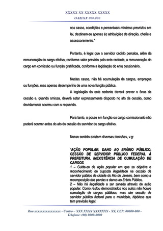 XXXXX XX XXXXX XXXXX
OAB/XX 000.000
nos casos, condições e percentuais mínimos previstos emnos casos, condições e percentuais mínimos previstos em
lei, destinam-se apenas às atribuições de direção, chefia elei, destinam-se apenas às atribuições de direção, chefia e
assessoramento.”assessoramento.”
Portanto, é legal que o servidor cedido perceba, além daPortanto, é legal que o servidor cedido perceba, além da
remuneração do cargo efetivo, conforme valor previsto pelo ente cedente, a remuneração doremuneração do cargo efetivo, conforme valor previsto pelo ente cedente, a remuneração do
cargo em comissão ou função gratificada, conforme a legislação do ente cessionário.cargo em comissão ou função gratificada, conforme a legislação do ente cessionário.
Nestes casos, não há acumulação de cargos, empregosNestes casos, não há acumulação de cargos, empregos
ou funções, mas apenas desempenho de uma nova função pública.ou funções, mas apenas desempenho de uma nova função pública.
A legislação do ente cedente deverá prever o ônus daA legislação do ente cedente deverá prever o ônus da
cessão e, quando omissa, deverá estar expressamente disposto no ato da cessão, comocessão e, quando omissa, deverá estar expressamente disposto no ato da cessão, como
devidamente ocorreu com o requerido.devidamente ocorreu com o requerido.
Para tanto, a posse em função ou cargo comissionado nãoPara tanto, a posse em função ou cargo comissionado não
poderá ocorrer antes do ato de cessão do servidor do cargo efetivo.poderá ocorrer antes do ato de cessão do servidor do cargo efetivo.
Nesse sentido existem diversas decisões,Nesse sentido existem diversas decisões, v.g:v.g:
““AÇÃO POPULAR. DANO AO ERÁRIO PÚBLICO.AÇÃO POPULAR. DANO AO ERÁRIO PÚBLICO.
CESSÃO DE SERVIDOR PÚBLICO FEDERAL ÀCESSÃO DE SERVIDOR PÚBLICO FEDERAL À
PREFEITURA. INEXISTÊNCIA DE CUMULAÇÃO DEPREFEITURA. INEXISTÊNCIA DE CUMULAÇÃO DE
CARGOSCARGOS
1 – Cuida-se de ação popular em que se objetiva o1 – Cuida-se de ação popular em que se objetiva o
reconhecimento de suposta ilegalidade na cessão dereconhecimento de suposta ilegalidade na cessão de
servidor público da cidade do Rio de Janeiro, bem como aservidor público da cidade do Rio de Janeiro, bem como a
recomposição das perdas e danos ao Erário Público.recomposição das perdas e danos ao Erário Público.
2 – Não há ilegalidade a ser sanada através de ação2 – Não há ilegalidade a ser sanada através de ação
popular. Como restou demonstrados nos autos não houvepopular. Como restou demonstrados nos autos não houve
cumulação de cargos públicos, mas sim cessão decumulação de cargos públicos, mas sim cessão de
servidor público federal para o município, hipótese queservidor público federal para o município, hipótese que
tem previsão legal.tem previsão legal.
Rua xxxxxxxxxxxxxxxx - Centro – XXX XXXX XXXXXXX - XX, CEP: 00000-000 -
Telefone: (00) 0000-0000
 