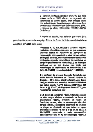 XXXXX XX XXXXX XXXXX
OAB/XX 000.000
3 – Também não houve prejuízo ao erário, vez que, muito3 – Também não houve prejuízo ao erário, vez que, muito
embora tenha a UFRJ efetuado o pagamento dosembora tenha a UFRJ efetuado o pagamento dos
vencimentos do servidor cedido, foram emitidas faturasvencimentos do servidor cedido, foram emitidas faturas
com a discriminação dos valores pagos a fim de que fossecom a discriminação dos valores pagos a fim de que fosse
providenciado o reembolso pelo órgão cessionário. (TRF2providenciado o reembolso pelo órgão cessionário. (TRF2
– Remessa ex officio: REO 343652. 1999.51.01.005705-– Remessa ex officio: REO 343652. 1999.51.01.005705-
0). Grifamos.”0). Grifamos.”
A respeito do assunto, insta salientar que o tema já foiA respeito do assunto, insta salientar que o tema já foi
possui decisão em consulta no egrégiopossui decisão em consulta no egrégio Tribunal de Contas da UniãoTribunal de Contas da União, consubstanciada no, consubstanciada no
AcórdãoAcórdão nº 6971/2007nº 6971/2007, como segue:, como segue:
““Processo n. TC 026.897/2006-6.Processo n. TC 026.897/2006-6. Acórdão:Acórdão: VISTOS,VISTOS,
relatados e discutidos estes autos em que se examinarelatados e discutidos estes autos em que se examina
Consulta acerca da legalidade da percepção daConsulta acerca da legalidade da percepção da
remuneração correspondente a dois cargos efetivosremuneração correspondente a dois cargos efetivos
em órgãos distintos, constitucionalmente cumuláveis,em órgãos distintos, constitucionalmente cumuláveis,
conjugada à especial circunstância de investidura emconjugada à especial circunstância de investidura em
cargo de provimento em comissão (CJ), de dedicaçãocargo de provimento em comissão (CJ), de dedicação
exclusiva em um dos órgãos, com opção pelaexclusiva em um dos órgãos, com opção pela
remuneração do cargo efetivo na forma do art. 5º daremuneração do cargo efetivo na forma do art. 5º da
Lei n. 10.475/2002, revogada pela Lei nº 11.416/2006.Lei n. 10.475/2002, revogada pela Lei nº 11.416/2006.
9.1. conhecer da presente Consulta, formulada pelo9.1. conhecer da presente Consulta, formulada pelo
então Ministro Presidente do Tribunal Superior doentão Ministro Presidente do Tribunal Superior do
Trabalho – TST, Exmo. Ministro Ronaldo José LopesTrabalho – TST, Exmo. Ministro Ronaldo José Lopes
Leal, por atender aos requisitos de admissibilidade deLeal, por atender aos requisitos de admissibilidade de
que tratam os arts. 1que tratam os arts. 1oo
, XVII, da Lei n. 8.443/1992, e 264,, XVII, da Lei n. 8.443/1992, e 264,
inciso V, §§ 1° e 2°, do Regimento Interno/TCU, parainciso V, §§ 1° e 2°, do Regimento Interno/TCU, para
responder ao consulente que:responder ao consulente que:
9.1.1. é lícito ao servidor do Poder Judiciário ocupante9.1.1. é lícito ao servidor do Poder Judiciário ocupante
de dois cargos efetivos acumuláveis na forma dade dois cargos efetivos acumuláveis na forma da
Constituição Federal, investido em Cargo emConstituição Federal, investido em Cargo em
Comissão, receber, além da remuneração dos doisComissão, receber, além da remuneração dos dois
cargos efetivos, o acréscimo decorrente do exercíciocargos efetivos, o acréscimo decorrente do exercício
de Cargo em Comissão de que tratam as regrasde Cargo em Comissão de que tratam as regras
previstas nos incisos I e II do § 2º do art. 18 da Lei n.previstas nos incisos I e II do § 2º do art. 18 da Lei n.
11.416/2006, observado o texto remuneratório11.416/2006, observado o texto remuneratório
estabelecido no art. 37, XI, da Constituição Federal, eestabelecido no art. 37, XI, da Constituição Federal, e
Rua xxxxxxxxxxxxxxxx - Centro – XXX XXXX XXXXXXX - XX, CEP: 00000-000 -
Telefone: (00) 0000-0000
 