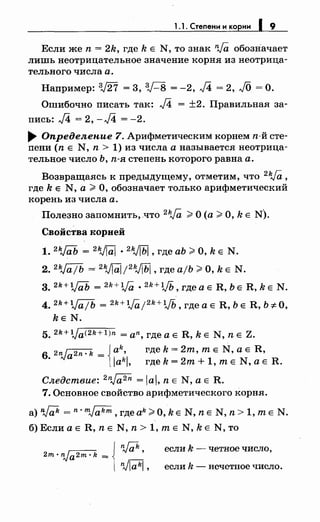 1.1. Степени и корни 19
Если же n = 2k, где k Е N, то знак nJa обозначает
лишь неотрицательное значение корня из неотрица­
тельного числа а.
Например: 3,/27 = 3, зr-8 = -2, J4 = 2, JO =О.
Ошибочно писать так: J4 = ±2. Правильная за­
пись: J4 = 2, -J4 = -2.
~ Определение 7. Арифметическим корнем п-й сте­
пени (n Е N, n > 1) из числа а называется неотрица­
тельное число Ь, п-я степень которого равна а.
Возвращаясь к предыдущему, отметим, что 2Va,
где k Е N, а;;;. О, обозначает только арифметический
корень из числа а.
Полезно запомнить, что 2Va ;;;. О (а;;;. О, k Е N).
Свойства корней
1. 2kj{iЬ = 2
VIЩ •2 kJ[Ьj , где аЬ ;;;. О, k Е N.
2. 2kJajb == 2
VIЩ;2
kJjЬj, где ajb;;;. О, k Е N.
3. 2k+l/(iiJ = 2k+VQ_ • 2 k+lJЬ, где а Е R, Ь Е R, k Е N.
4. 2k+Va/b = 2
k+V0,; 2
k+lJЬ, где а Е R, Ь Е R, Ь :;t: О,
kE N.
5. 2k+tja<2k+l)n = an, где а Е R, k Е N, n Е Z.
6. 2nJa2n. k = { alak;l, где k =2m, т Е N, а Е R,
гдek=2m+1,mE N,aE R.
Следствие: 2
n~ = lal, n Е N, а Е R.
7. Основное свойство арифметического корня.
a)W =n·mJakm,гдeak;;;.O,kE N,nE N,n>1,mE N.
б) Если а Е R, n Е N, n > 1, т Е N, k Е N, то
2m·nJa2m·k =
n,Jak,
~.
если k - четное число,
если k - нечетное число.
 