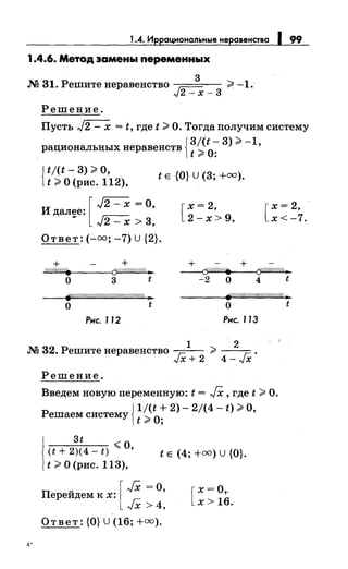 1.4. Иррациональные неравенства 199
1.4.6. Метод эамень1 переменных
3
М 31. Решитенеравенство ~ ;;;t -1.
,."t2- х- 3
Решение.
Пусть J2- х = t, где t ;;;t О. Тогда получим систему
{
3/(t-3);;;t-1
рациональных неравенств
2
О· '
t 9' •
{
tj(t- 3) >о,
t >О (рис. 112),
t Е {О} U (3; +оо).
И далее: '
[
J2- х =о
- J2- х > 3,
Ответ: (-оо; -7) U{2}.
+ +
-"W""Wh""Wfi""W••-----<Cf1!//////////!/..,
о 3 t
fp./////////////////////(////////////4 ...
о t
Рнс. 112
[
х = 2,
2-х>9,
+ +
[
х= 2, ·
х<-7.
~
-2 о 4 t
tfW/.'4////cW////Ш//1% Jl
о t
Рнс. 113
1 2
М 32. Решитенеравенство -г=:- >---
,."tX+2 4-JX'
Решение.
Введем новую переменную: t = JX, где t >О.
{
1/(t + 2)- 2/(4 - t) >о
Решаем систему '
t >О;
1
3t ~о
(t + 2)(4- t) """ ' t Е (4; +оо) U {О}.
t >О (рис. 113),
u [ JX =о,Переидем к х:
JX >4,
Ответ: {О} U (16; +оо).
4.
 