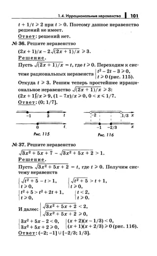1.4. Иррацнональные неравенства 1 1О1
t + 1/t >2 при t >О. Поэтому данное неравенство
решений не имеет.
Ответ: решений нет.
М 36. Решите неравенство
(2х + 1)/х- 2J(2x + 1)/х > 3.
Решение.
Пусть J(2x + 1)/х = t, где t >О. Переходим к сис-
Jt 2 - 2t - 3 >о,
теме рациональныхнеравенств 1t >0 (рис.
115).
Откуда t > 3. Решим теперь простейшее ирраци­
ональноенеравенство J(2x + 1)/х >3:
(2х + 1)/х > 9, (1- 7x)jx >О, О< х ";; 1/7.
Ответ: (О; 1/7].
1%//W//. ~////!GffW« )1
-1 3 t
~
1-2 1 1 11/3 х
1 11
V/ШИW//;'J.
о t -1 -2/3 х
Рнс. 115 Рнс. 116
М 37. Решите неравенство
J3x2 + 5х + 7 - J3x2 + 5х + 2 > 1.
Решение.
Пусть J3x2 + 5х + 2 = t, где t >О. Получим сис­
тему неравенств
{
Jt2 + 5 - t > 1, { Jt2 + 5 > t + 1,
t >о, t >о,
{
t2+5>t2+2t+1, {t<2,
t >о, t >о.
и
!J3x2 + 5х + 2 < 2,
далее:
J3x2 + 5х + 2 >О,
{
3х2 + 5х- 2 <О, {(х + 2)(х- 1/3) <О,
3х2 + 5х + 2 >О, (х + 1)(х + 2/3) >О (рис. 116).
Ответ: (-2; -1] U[-2/3; 1/3].
 