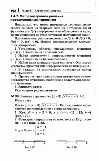 102 1 Раздел 1. 1. Справочный материал
1.4.7. Метод интерваяов решения
иррационаяьных неравенств
Напомним, что метод интервалов решения нера­
венств основан на теореме: если на интервале (а; Ь)
функция у = f(x) непрерывна и не обращается в нуль,
то она сохраняет на этом интервале постоянный знак.
Пусть нам надо решить неравенство f(x) >О (f(x) >О,
f(x) < О, f(x) < 0). Можно воспользоваться следую­
щим алгоритмом.
1. Установить область определения функции
у= f(x). Отметить на числовой оси.
2. Найти промежутки непрерывности функции
у= f(x). Отметить их на числовой оси.
3. Найти нули функции (если они есть). Они могут
<<разбить» промежутки непрерывности на интервалы.
4. В ка~дом из полученных интервалов найти
знак функции.
5. Проверить граничные точки интервалов знако­
постоянства функции, входящие в область определе­
ния функции.
6. Записать ответ.
Рассмотрим ряд неравенств.
М 38. Решитенеравенство (х- 3)Jx2 - х- 2 >О.
Решение.
Пусть у= (х- 3)Jx2 - х- 2. Решим данное нера­
венство по приведеиному выше алгоритму.
1. D(y): х2
- х - 2 > О, х Е (-=; -1] u [2; +=)
(рис. 117).
2. Функция непрерывна во всех точках D(y), кро­
ме -1 и 2 (рис. 118).
3. у = О, если [ ~: 2~'
х=3.
Л#//////////. j/.!1////////Л: 31 о//4//Л/////01------<Сf!/1///////@ ..
-1 2 х -1 2 х
Рнс. J17 Рнс. 118
 