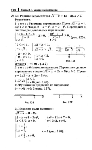 104 1 Раздел 1. 1. Справочным материал
М 40. Решитенеравенство (л/2- х + 4х- 3)/х;;;. 2.
Решение.
1 сп о с о б (замены переменных). Пусть л/2 - х = t,
где t;;;. О. Тогда 2- х = t2 , х = 2- t2 • Переходим к
системе рациональных неравенств:
!
t + 8- 4t2- 3 - 2::;;, о j2t
2
- t- 1 ;;;. о
2- t 2 · 9" ' t 2 - 2 ' (рис. 125),
t;;;. о, t;;;. о
[
о< t :(; 1, [ л/2- х :(; 1, + + +
~
t>J2, J2-x>J2, -J2 -1121 11 1J2 t
[
J 2- х;;;. о, [1 :(; х :(; 2,
[2-х<1,
о х<О.
х< '
Ответ:(-=; О) U [1; 2].
1 1 1
~//////////////////////4 )"
о t
Рис. 125
2 сп о с о б (метод интервалов). Перепишем данное
неравенство в виде (л/2- х + 2х- 3)/х;;;. О. Пусть
у=(л/2-х +2x-3)jx.
{
х <2,
1· D(y): х 7:. О (рис. 126).
2. Функция непрерывна на множестве
(-=;О) U (О; 2) (рис. 127).
~1"/Л/<У//Л////////.
о 2 '"'х
~
о 2 х
Рис. 126 Рис. 127
3. Находим нули функции:
л/2- х = 3- 2х,
J2-x=(3-2x)2,
1х :(; 3/2, х;;!:. о,
[х = i'х= 1,
..::3 оХ"" 2' Х7:. ,
J4х2
- llx + 7 =О,
1х <3/2, х 7:. О,
х = 1 (рис. 128).
 