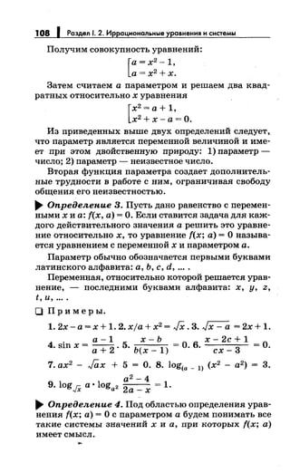 108 1 Раздел 1. 2. Иррациональные уравнения и системы
Получим совокупность уравнений:
[
а= х2
-1,
а= х2
+ х.
Затем считаем а параметром и решаем два квад­
ратных относительно х уравнения
[
х2
=а+ 1,
х2
+х-а= О.
Из приведеиных выше двух определений следует,,
что параметр является переменной величиной и име­
ет при этом двойственную природу: 1) параметр -
число; 2) параметр - неизвестное число.
Вторая функция параметра создает дополнитель­
ные трудности в работе с ним, ограничивая свободу
общения его неизвестностью .
.... Определепие 3. Пусть дано равенство с перемен­
ными х и а: f(x, а)= О. Если ставится задачадля каж­
дого действительного значения а решить это уравне­
ние относительно х, то уравнение f(x; а)= О называ­
ется уравнением с переменной х и параметром а.
Параметр обычно обозначается первыми буквами
латинского алфавита: а, Ь, с, d, ....
Переменная, относительно которой решается урав­
нение, - последними буквами алфавита: х, у, z,
t, и, ....
О Примеры.
1. 2х- а= х + 1. 2. xja + х2 = JX. 3. Jx- а = 2х + 1.
а - 1 х - Ь =
0 6
х - 2с + 1 =
04. sin х = а+ 2. 5. Ь(х- 1) . . сх- 3 .
7. ах2
- Jax + 5 = О. 8. Iog(a _ l) (х2
- а2
) = 3.
а2 - 4
9. log г:: а • log 2
2
= 1..;х а а-х
.... Определепие 4. Под областью определения урав­
нения f(x; а)= О с параметром а будем понимать все
такие системы значений х и а, при которых f(x; а)
имеет смысл .
....
 