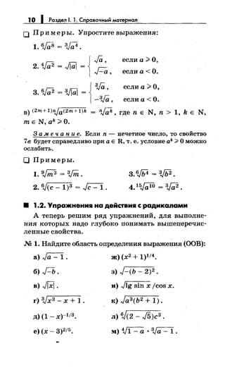 1О 1 Роздел 1. 1. Справочный мотериал
0 При меры. Упростите выражения:
1. 6Ja8 = 3Ja4.
если а;> О,
LG { Ja'2. 1;а2 = JiUJ =
Fa, если а <0.
если а;> О,
{
3Ja3. Va2 = :vrai = '
-3Ja, если а< О.
.в) (2m+ 1Jnja(2m+ 1)k = nj;;k, где n Е N, n > 1, k Е N,
mEN,ak;>O.
3 а м е ч а н и е. Если n - нечетвое число, то свойство
7в будет справедливо при а Е R, т. е. условие ak;;;;;. О можно
ослабить.
О Примеры.
1. v;;;з = vm. 3. 6JЬ4 = зJЬ2.
2. 6J(c -1)3 = ~. 4. 15,{r;W = 3Ja2 .
• 1.2. Упражнения на действия с радикалами
А теперь решим ряд упражнений, для выполне­
ния которых надо глубоко понимать вышеперечис­
ленные свойства.
.М 1. Найдите область определещш выражения (ООВ):
а) Ja- 1.
б) Д.
в) JjXj.
г) 3,Jx3- х + 1.
д) (1 _ х)-113.
е) (х- 3)215.
ж) (х2 + 1)1/4.
3) J-(b- 2)2 •
и) Jlg sin х jcos х.
к) Ja3(b2 + 1).
л) W(2- ./5)с3 •
м) Vl- а •ЗJа- 1.
 