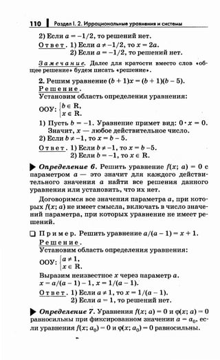 110 1 Раздел 1. 2. Иррациональные уравнения н снетемы
2) Если а= -1/2, то решений нет.
О т в е т. 1) Если а ;t: -1/2, то х = 2а.
2) Если а= -1/2, то решений нет.
3 а .меч а н и е. Далее дл.я кратости вместо слов •об­
щее решение» будем писать •решение».
2. Решим уравнение (Ь + 1)х = (Ь + 1)(Ь- 5).
Решение.
Установим область определения уравнения:
ООУ: {ЬЕ R,
ХЕ R.
1) Пусть Ь = -1. Уравнение примет вид: О· х =О.
Значит, х- любое действительное число.
2) Если Ь ;t: -1, то х = Ь - 5.
Ответ.1)ЕслиЬ;t:-1,тох=Ь-5.
2) Если Ь = -1, то х Е R .
.... Определепие 6. Решить уравнение f(x; а)= О с
параметром а - это значит для каждого действи­
тельного значения а найти все решения данного
уравнения или установить, что их нет.
Договоримся все значения параметра а, при кото­
рых f(x; а) не имеет смысла, включать в число значе­
ний параметра, при которых уравнение не имеет ре­
шений.
О Пр и мер. Решить уравнение aj(a -1) = х + 1.
Решение.
Установим область определения уравнения:
ООУ: {а ;t: 1•
ХЕ R.
Выразим неизвестное х через параметр а.
х = aj(a- 1)- 1, х = 1/(а- 1).
О т в е т. 1) Если а ;t: 1, то х = 1/(а- 1).
2) Если а= 1, то решений нет .
.... Определепие 7. Уравнения f(x; а)= О и <р(х; а)= О
равносильны при фиксированном значении а = а0, ес­
ли уравнения f(x; а0) =О и <р(х; а0) =О равносильны.
 