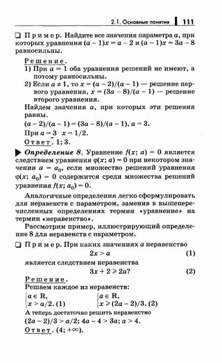 2. 1. Основные понятия 1 111
О Пр и м ер. Найдите все значения параметра а, при
которых уравнения (а- 1)х =а- 2 и (а -1)х = 3а- 8
равносильны.
Решение.
1) При а= 1 оба уравнения решений не имеют, а
потому равносильны.
2) Если а ::;:.1, то х =(а- 2)/(а- 1)- решение пер­
вого уравнения, х =(За - 8)/(а - 1)- решение
второго уравнения.
Найдем значения а, при которых эти решения
равны.
(а- 2)/(а- 1) = (3а- 8)/(а- 1), а= 3.
При а =_3 х = 1/2.
Ответ.1;3 .
..,. Определение 8. Уравнение f(x; а)= О является
следствием уравнения <р(х; а)= О при пекотором зна­
чении а = а0, если множество решений уравнения
<р(х; а0) = О содержится среди множества решений
уравнения f(x; а0) = О.
Аналогичные определения легко сформулировать
для неравенств с параметром, заменив в вышепере­
численных определениях термин «уравнение~ на
термин <• неравенство ~.
Рассмотрим пример, иллюстрирующий определе­
ние 8 для неравенств с параметром.
О Пр и мер. При каких значениях а неравенство
2х >а (1)
является следствием неравенства
3х + 2;;;;: 2а?
Решение.
Решаем каждое из неравенств:
{
а Е R, {а Е R,
х > aj2. (1) х;;;;: (2а- 2)/3. (2)
А теперь достаточно решить перавеяство
(2а- 2)/3 > aj2; 4а - 4 > 3а; а > 4.
Ответ. (4; +=).
(2)
 