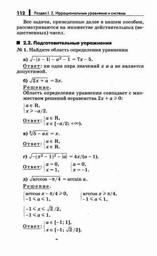 112 1 Раздел 1. 2. Иррациональные уравнения н снетемы
Все задачи, приведеиные далее в нашем пособии,
рассматриваются на множестве действительных (ве­
щественных) чисел.
8 2.2. Подrотовительные упражнения
М 1. Найдите область определения уравнения
а) J-ix- 11- а2 - 1 = 7х- 5.
О т в е т : ни одна пара значений х и а не является
допустимой.
б) J2x + а = 3х.
Решение.
Область определения уравнения совпадает с мно­
жеством решений неравенства 2х +а >О:
Jа Е R,
1х >-а/2.
о Jа Е R,
твет: tXE [-aj2; +оо).
в) 3,J5 - ах = х.
Ответ: ]а Е R,
lXE R.
г) J-(x2 - 1)2 -lal = 4xj(a -1).
Ответ: '
ia=O
х= 1,
Ja=O,
1х= -1.
д) Jarccos -1t/4 = arcsin а.
Решение.
{
arccos х -1tj4 >О,
-1~а~1, ·
{ -1<x~J2;2,
-1<а~1.
{
arccos х >1t/4,
-1~а<1,
{
аЕ[-1;1],
Ответ:
Х Е [-1; J2 /2].
 