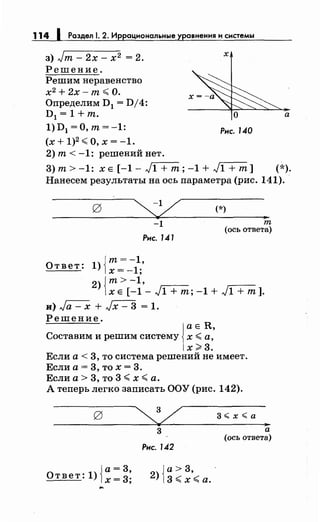 114 1 Раздел 1. 2. Иррациональные уравнения и системы
з) Jт - 2х - х 2 = 2.
Решение.
Решим неравенство
х2
+ 2х-т <О.
Определим D1 = D/4:
х
D1 = 1 +т. О а
1) D1 =О, т= -1: Рис. 140
(х+1)2
<0,х=-1.
2) т< -1: решений нет.
3)т>-1: ХЕ[-1-J1+т;-1+J1+т] (*).
Нанесем результаты на ось параметра (рис. 141).
-1
Рис. 141
Ответ: 1) Jт= - 1,
1х = -1;
(*)
т
(ось ответа)
2){т>-1,
х Е [-1- J1 +т; -1 + J1 +т].
и) Ja- х + Jx- 3 = 1.
Решение.

а Е R,
Составим и решим систему х <а,
х>3.
Если а< 3, то система решений не имеет.
Если а= 3, то х = 3.
Если а> 3, то 3 <х <а.
А теперь легко записать ООУ (рис. 142).
{
а= 3
Ответ: 1) х= 3;
3
Рис. 142
{
а> 3 -
2) 3 <х'< а.
а
(ось ответа)
 