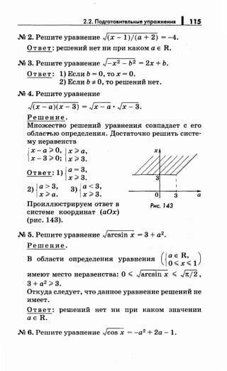 2.2. Подготовительные упражнения 1 115
.М 2. Решите уравнение J(x- 1)/(а + 2) = -4.
О т в е т : решений нет ни при каком а е R .
.М 3. Решите уравнение J-x2 - Ь2 = 2х + Ь.
О т в е т : 1) Если Ь = О, то х = О.
2) Если Ь-:;; О, то решений нет.
.М 4. Решите уравнение
J(x- а)(х- 3) = Jx- а • Jx- 3.
Решение.
Множество решений уравнения совпадает с его
облас'l'Ъю определения. Достаточно решить систе­
му неравенств
Jх-а >О, Jх >а,
1х- 3 >О; 1х > 3.
Ответ: 1)Ja= 3,
1х >3.
2) Jа> 3, 3) Jа< 3,
1х >а. 1х >3.
Проиллюстрируем ответ в
системе координат (аОх)
(рис. 143).
х
о
Рнс. 143
.М 5. Решите уравнение Jarcsin х = 3 + а2 •
Решение.
3 а
В области определения уравнения (i~ ~ ~< 1
)
имеют место неравенства: О ~ Jarcsin х ~ Jn/2,
3 + а2
>3.
Откуда следует, что данное уравнение решений не
имеет.
О т в е т: решений нет ни при каком значении
ае R .
.М 6. Решите уравнение Jcos х = -а2 + 2а - 1.
 