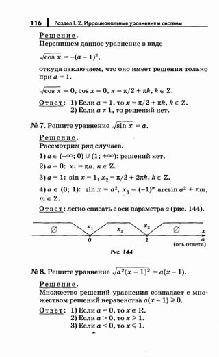 116 1 Раздел . 2. Иррациональные уравнения и системы
Решение.
Перепишем данное уравнение в виде
откуда заключаем, что оно имеет решения только
при а= 1.
Jcos х =О, cos х =О, х = n/2 + nk, k Е Z.
Ответ: 1) Если а= 1, то х = n/2 + nk, k Е Z.
2) Если а* 1, то решений нет.
М 7. Решите уравнение -./sin х =а.
Решение.
Рассмотрим ряд случаев.
1) а Е (-=;О) U(1; +=):решений нет.
2) а = 0: х1 = nn, n Е Z.
3) а= 1: sin х = 1, х2 = n/2 + 2nk, k Е Z.
4) а Е (О; 1): sin х = а2
, х3 = (-1)m arcsin а2
+ nm,
те Z.
О т в е т: легко списать с оси параметра а (рис. 144).
о 1
Рис. 1.44
а
(ось ответа)
М 8. Решите уравнение Ja2 (x- 1)2 = а(х- 1).
Решение.
Множество решений уравнения совпадает с мно­
жеством решений неравенства а(х -1) ~О.
Ответ: 1)Еслиа=О,тохе R.
2) Если а> О, то х ~ 1.
3)Еслиа<О,тох< 1.
 