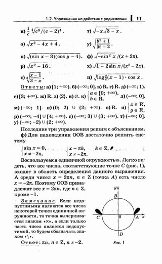 1.2. Упражнения на действия с радикалами 1 11
н)! Vc9 j(c- 2)4 •
с
т) J-xJ3- х.
[Ь2+1
у) ~ rьr=2-l, - •
n) J(sin х- 3)(cos у- 4). ф) J-sin2 х j(x + 27t).
р) Jx2 - 16. х) ,J1- 2sin xj(x2 - 2х).
с)~;=~. ц) Jlog~(x- 1) • cos х.
О т в е ты: а) [1; +оо). б) (-оо; 0]. в) R. г) R. д) (-оо; 1).
{
а Е [О; +оо),
е)[3; +оо). ж) R ..з){2}~ и) 0. к) Ь Е R. л)(-оо; 0].
( ) {
х Е н-,
м) (-оо; 1]. н) О; 2) U (2; +оо). о R. n) R
уЕ •
р)( -оо; -4] U [ 4; +оо). с)(-оо; 3) U (3; +оо). т)(-оо; 0].
у) (-оо; -2) U (2; +оо).
Последние три упражнения решим с объяснением.
ф) Для нахождения ООВ достаточно решить сис­
тему
Jsip. х =О, .·
1х :;t: -21t,
Jх = nk,
1х :;t: -21t.
k Е Z,, с
Воспользуемся единичной окружностью. Легко ви­
деть, что все числа, соответствующие точке С (рис. 1),
входят в область определения данного выражения.
А среди чисел х = 2nn, n Е Z (точка А) есть число
х = -27t. Поэтому ООВ прина-
длежат всех= 2nn, где n Е Z, У
кроме-1. в
3 а .м е ч а n и е. Если недо­
пустимыми являются все чи:сла
некоторой точки единичной ок­
ружности, то точка вычеркива­
ется знаком «Х», а если только
часть чисел является недопус­
тимой, то будем обозначать зна­
ком<~~>.
D
Ответ: nn, n Е Z, n :;t: -2. Рис. 1
 