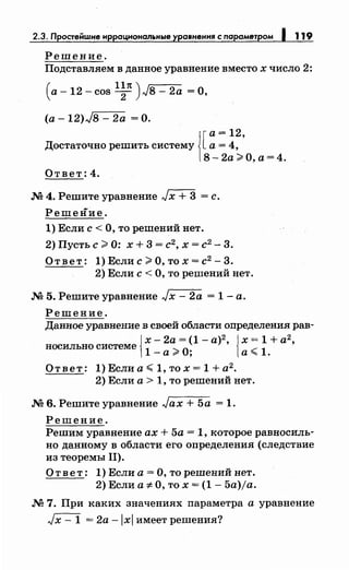 2.3. Простейwне нррацнональные уравнення с параметром 1 119
Решение.
Подставляем в данное уравнение вместо х число 2:
(а- 12- cos l;п) Jв- 2а =О,
(а- 12)J8 - 2а =О.
1[
а= 12
Достаточно решить систему а= 4,'
8-2а;;;.о,а=4.
Ответ: 4.
М 4. Решите уравнение Jх + 3 = с.
Решение.
1) Если с< О, то решений нет.
2) Пусть с;;;. О: х + 3 = с2, х = с2- 3.
О т в е т : 1) Если с ;;;. О, то х = с2
- 3.
2) Если с< О, то решений нет.
М 5. Решите уравнение Jx- 2а = 1- а.
Решение.
Данное уравнение в своей области оnределения рав-
{
х- 2а = (1- а)2
, { х = 1 + а2
,
носильно системе
1
_ ...._О· _.--
1а""' , а""" •
О т в е т: 1) Если а ~ 1, то х = 1 + а2
•
2) Если а> 1, то решений нет.
М 6. Решите уравнение Jax + 5а = 1.
Решение.
Решим уравнение ах + 5а = 1, которое равносиль­
но данному в области его оnределения (следствие
из теоремы 11).
Ответ: 1) Если а= О, то решений нет.
2) Если а::;:. О, то х = (1- 5a)ja.
М 7. При каких значениях nараметра а уравнение
Jx- 1 = 2а -lxl имеет решения?
 