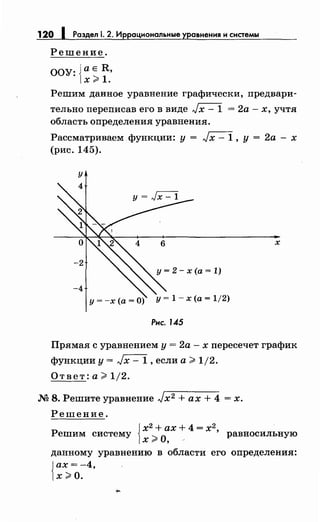 120 1 Раздел 1. 2. Иррациональные уравнения и системы
Решение.
ООУ: {а Е R,
х;;;. 1.
Решим данное уравнение графически, предвари­
тельно переписав его в виде Jx- 1 = 2а- х, учтя
область определения уравнения.
Рассматриваем функции: у = Jх - 1 , у = 2а - х
(рис. 145).
у
х
Рнс. 1.45
Прямая с уравнением у = 2а - х пересечет график
функции у= Jx- 1, если а> 1/2.
Ответ: а> 1/2.
М 8. Решите уравнение Jх2 + ах + 4 = х.
Решение.
j х2
+ ах + 4 = х2
Решим систему
1х ;;;. О, _ ' равносильную
данному уравнению в области его определения:
{
ах= -4,
х>О.
 