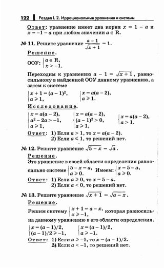 122 1 Раздел 1. 2. Иррациональные уравнения н снетемы
О т в е т: уравнение имеет два корня х = 1 - а и
х = -1 - а при любом значении а Е R.
а-1
.N211. Решите уравнение ~ = 1.
"JX+ 1
Решение.
ООУ: {ае R,
х>-1.
Переходим к уравнению а - 1 = Jх + 1 , равно­
сильному в найденной ООУ данному уравнению, а
затем к системе
{
х + 1 = (а - 1)2,
а;;;;: 1,
И с с л е д о в а н и е.
{
х =а(а- 2),
а;;;;: 1.
1
х = а(а- 2), 1х = а(а- 2),
а2
- 2а > -1, (а -1)2 >О,
а;;;;:1, а;;;;:1,
{
х =а(а- 2),
а> 1.
Ответ: 1) Если а> 1, то х = а(а- 2).
2) Если а~ 1, то решений нет.
.М 12. Решите уравнение J5 - х = Ja .
Решение.
Это уравнение в своей области определения равно-
{ 5-х=а {х=5-а
сильно системе ~
0
' Имеем: ~
0
'
a:r . a:r .
О т в е т : 1) Если а ;;;;: О, то х = 5 - а.
2) Если а< О, то решений нет .
.М 13. Решите уравнение Jх + 1 = Jа - х .
Решение.
. {х+1=а-х ·Решим систему х ;;;;: _
1
, ' которая равносиль-
на данному уравнению в его области определения.
Jх =(а- 1)/2,
1(а- 1)/2;;;;: -1, {
х =(а- 1)/2,
а;;;;: -1.
Ответ: 1) Если а;;;;: -1, то х =(а- 1)/2.
2~ Если а < -1, то решений нет.
 