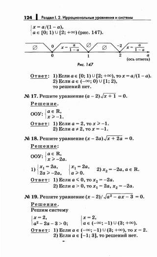 124 1 Раздел 1. 2. Иррациональные уравнения н снетемы
{
х = а/(1 -а),
а Е [О; 1) U [2; +=)(рис. 147).
g ~х=~~ g ~=~~
О 1 2 а
(ось ответа)
Рнс. 147
Ответ: 1) Если а Е [О; 1) U [2; +=),то х = aj(1- а).
2) Если а Е (-=;О) U [1; 2),
то решений нет.
М 17.Решитеуравнение(а-2)./х + 1 =0.
Решение.
ООУ: jaE R,
1х >-1.
Ответ: 1) Если а= 2, то х >-1.
2) Если а 7:-2, то х = -1.
М 18. Решите уравнение (х- 2a)Jx + 2а =О.
Решение:
ООУ: jaE R,
1х >-2а.
1) Jх1 = 2а,
12а >-2а, {
х1 = 2а,
а>О.
2) х2 = -2а, а Е R.
Ответ: 1) Если а< О, то х2 = -2а.
2) Если а > О, то х1 = 2а, х2 = -2а.
М 19. Решите уравнение (х- 2)/ Ja2 - ах- 3 =О.
Решение.
Решим систему
Jx=2,
1а2 - 2а- 3 > О; {~;~~=; -1) u (3; +=).
Ответ: 1) Если а Е (-=; -1) U (3; +=),то х = 2.
2) Если а Е [-1; 3], то решений нет.
 