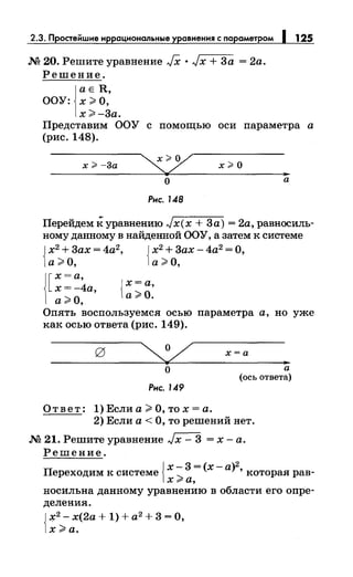 2.3. Простейшие иррациональные уравнения с параметром 1 125
М 20. Решите уравнение JX •Jx +За = 2а.
Решение.
j
aE R,
ООУ: х;;;. О,
х;;;. -За.
Представим ООУ с помощью оси параметра а
(рис. 148).
х ;;> -3а х#О
..
о а
Рис. 148
Перейдем к уравнению Jx(x +За)= 2а, равносиль­
ному данному в найденной ООУ, а затем к системе
{
х2
+Зах= 4а2
, { х2
+Зах- 4а2
=О,
а ;;;. О, а ;;;. О,
1[
х =а,
х=-4а,
а ;;;. О,
{
х=а,
а;;;. О.
Опять воспользуемся осью параметра а, но уже
как осью ответа (рис. 149).
х=а
..о
Рис. 149
а
(ось ответа)
Ответ: 1) Если а;;;. О, то х =а.
2) Если а< О, то решений нет.
М 21. Решите уравнение Jx- З =х-а.
Решение.
{ х-З=(х-а)2
Переходим к системе ..._ ' которая рав-
хrа,
носильна данному уравнению в области его опре­
деления.
{
~2
- х(2а + 1) + а2
+ З =О,
х;;;. а.
 